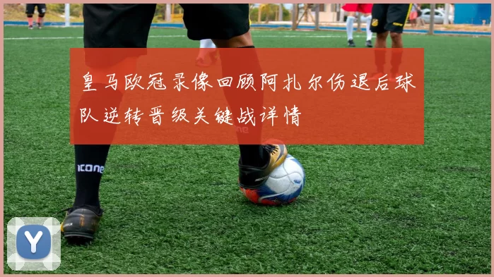 皇马欧冠录像回顾阿扎尔伤退后球队逆转晋级关键战详情