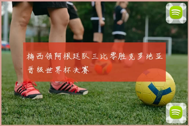 梅西领阿根廷队三比零胜克罗地亚晋级世界杯决赛