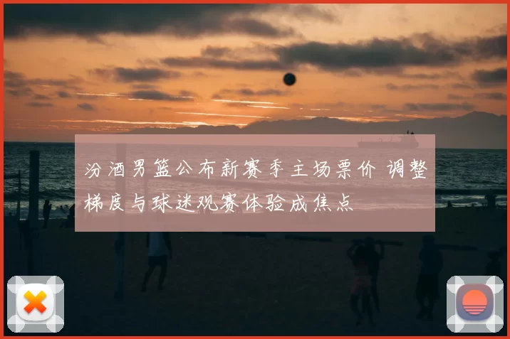 汾酒男篮公布新赛季主场票价 调整梯度与球迷观赛体验成焦点