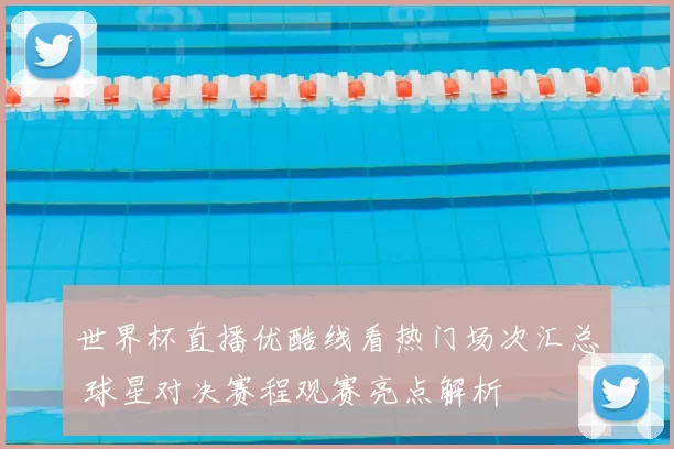 世界杯直播优酷线看热门场次汇总 球星对决赛程观赛亮点解析