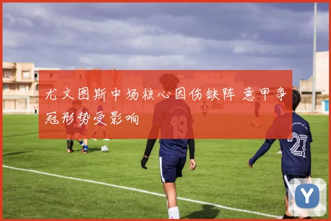 尤文图斯中场核心因伤缺阵 意甲争冠形势受影响