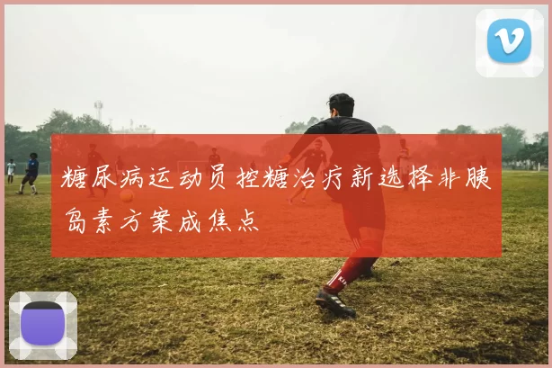 糖尿病运动员控糖治疗新选择非胰岛素方案成焦点