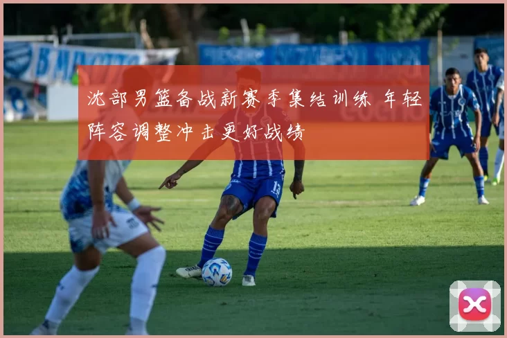 沈部男篮备战新赛季集结训练 年轻阵容调整冲击更好战绩