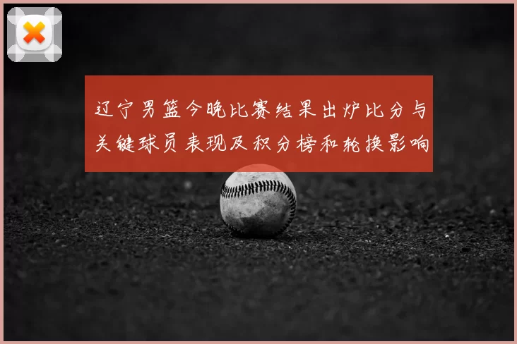 辽宁男篮今晚比赛结果出炉比分与关键球员表现及积分榜和轮换影响