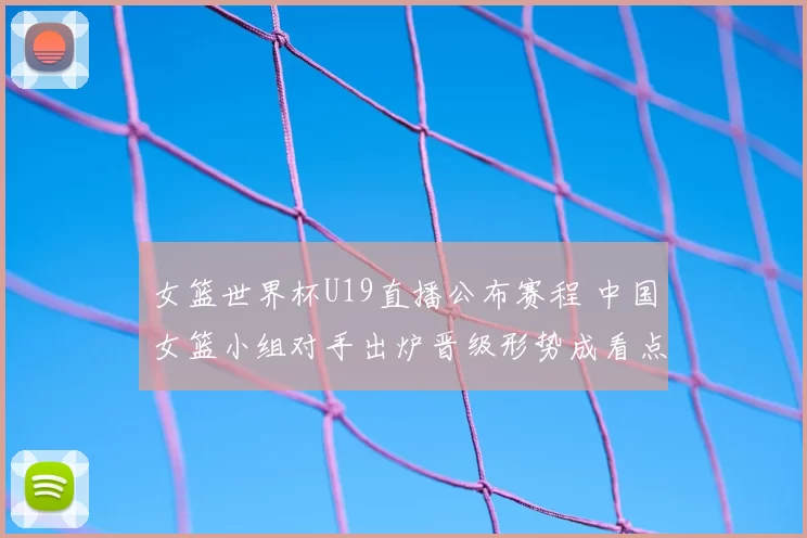 女篮世界杯U19直播公布赛程 中国女篮小组对手出炉晋级形势成看点