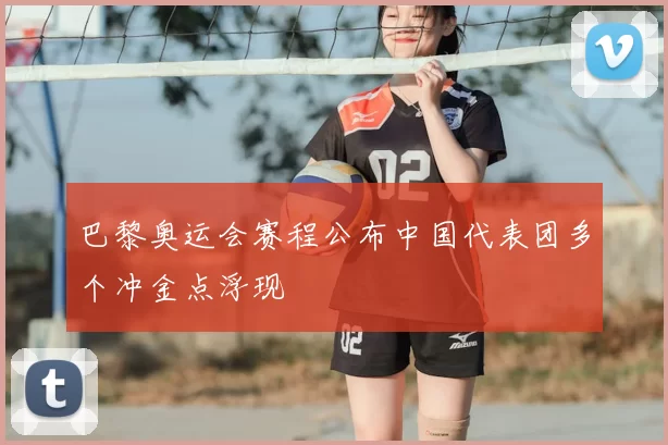 巴黎奥运会赛程公布中国代表团多个冲金点浮现
