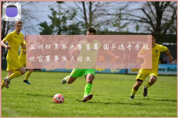 亚洲杯男单决赛落幕 国乒选手夺冠收官赛事焦点对决