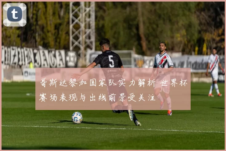 哥斯达黎加国家队实力解析 世界杯赛场表现与出线前景受关注