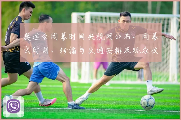 奥运会闭幕时间央视网公布，闭幕式时刻、转播与交通安排及观众收视看点