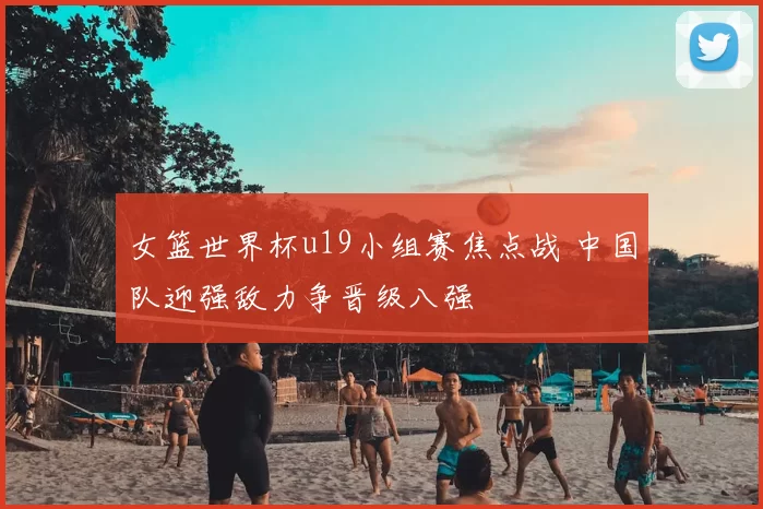 女篮世界杯u19小组赛焦点战 中国队迎强敌力争晋级八强