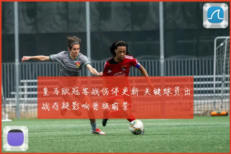 皇马欧冠客战伤停更新 关键球员出战存疑影响晋级前景