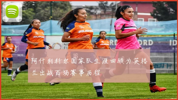 阿什利科尔国家队生涯回顾为英格兰出战百场赛事历程