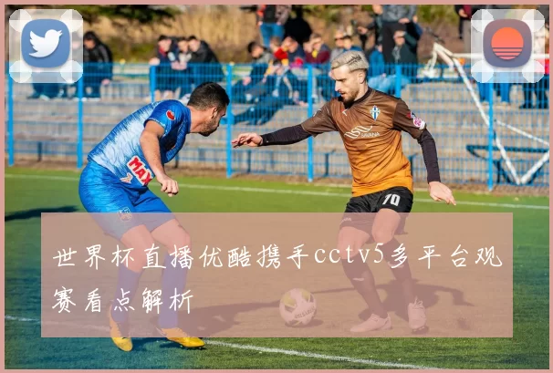 世界杯直播优酷携手cctv5多平台观赛看点解析