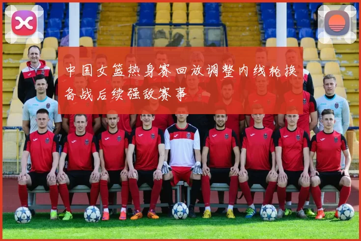 中国女篮热身赛回放调整内线轮换备战后续强敌赛事