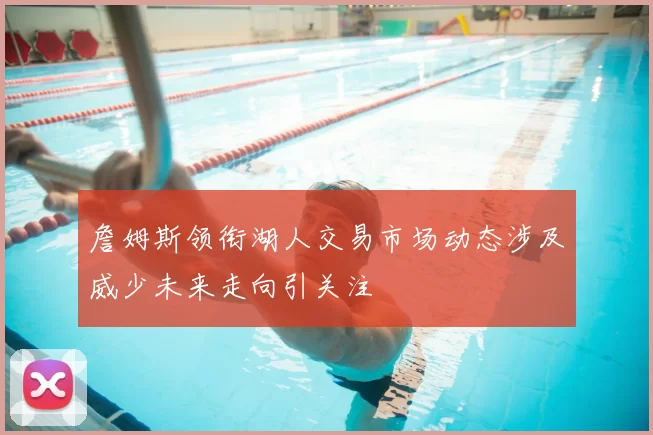 詹姆斯领衔湖人交易市场动态涉及威少未来走向引关注