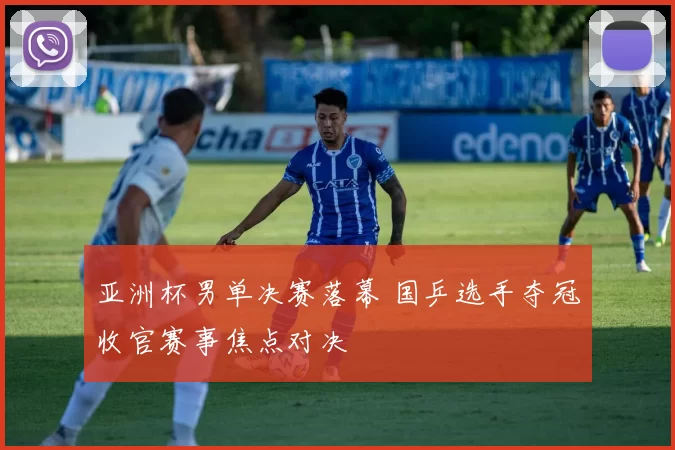 亚洲杯男单决赛落幕 国乒选手夺冠收官赛事焦点对决