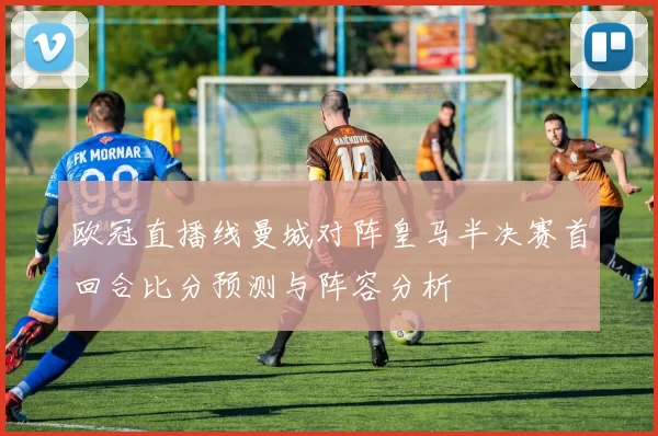 欧冠直播线曼城对阵皇马半决赛首回合比分预测与阵容分析