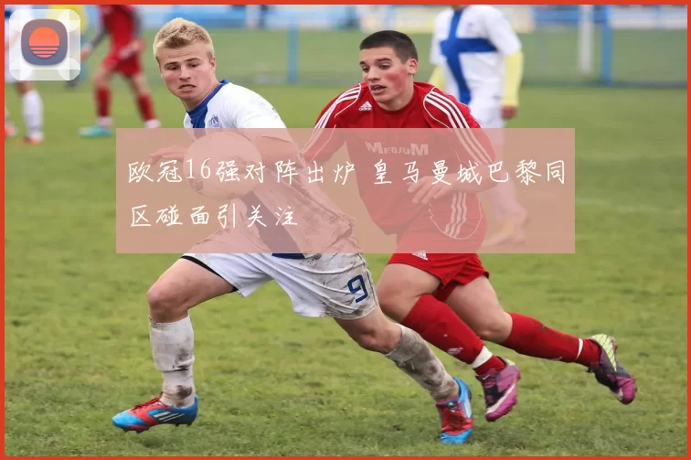 欧冠16强对阵出炉 皇马曼城巴黎同区碰面引关注