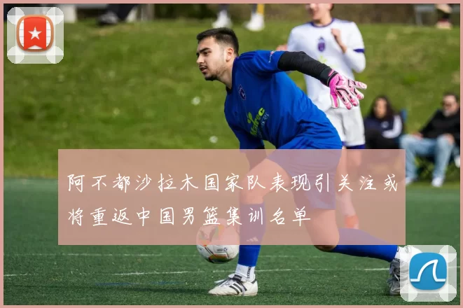 阿不都沙拉木国家队表现引关注或将重返中国男篮集训名单