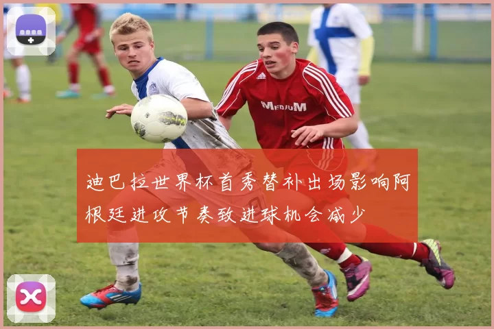 迪巴拉世界杯首秀替补出场影响阿根廷进攻节奏致进球机会减少