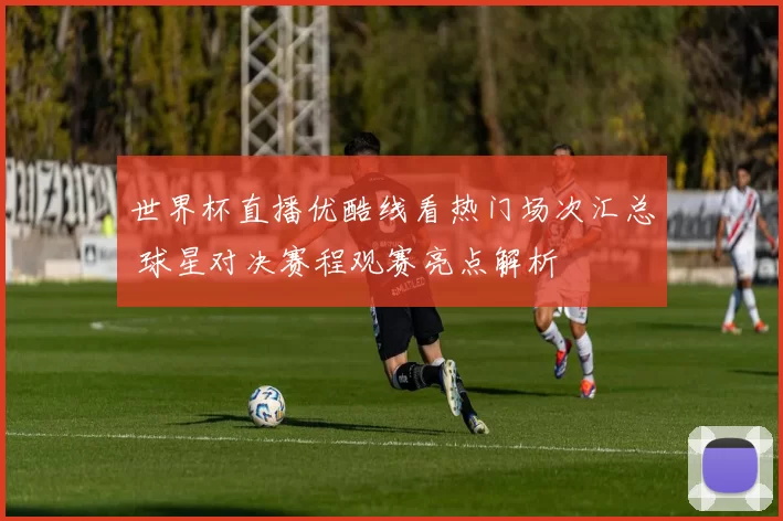 世界杯直播优酷线看热门场次汇总 球星对决赛程观赛亮点解析