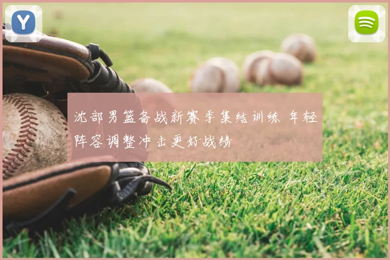 沈部男篮备战新赛季集结训练 年轻阵容调整冲击更好战绩