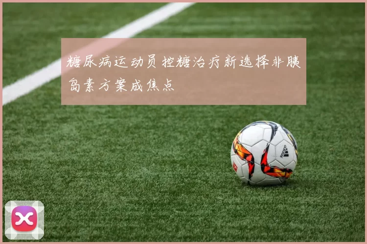 糖尿病运动员控糖治疗新选择非胰岛素方案成焦点