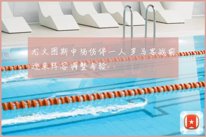 尤文图斯中场伤停一人 罗马客战前迎来阵容调整考验