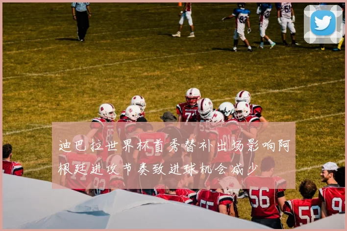 迪巴拉世界杯首秀替补出场影响阿根廷进攻节奏致进球机会减少