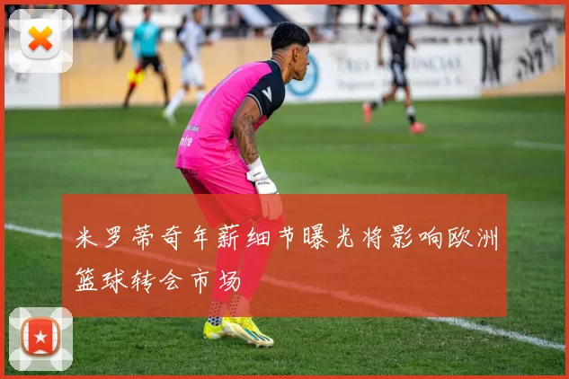 米罗蒂奇年薪细节曝光将影响欧洲篮球转会市场