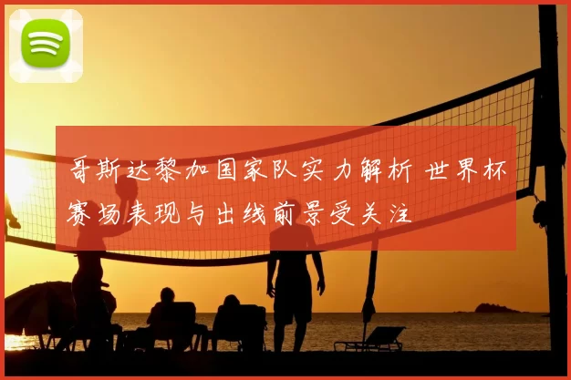 哥斯达黎加国家队实力解析 世界杯赛场表现与出线前景受关注