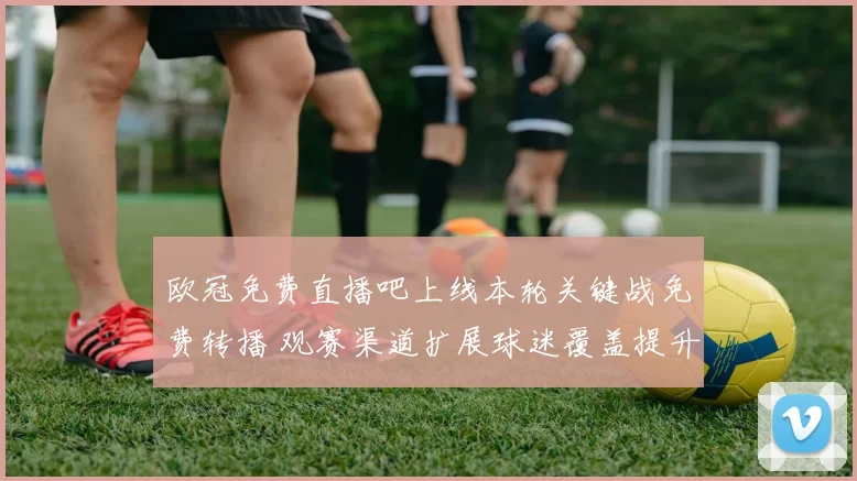 欧冠免费直播吧上线本轮关键战免费转播 观赛渠道扩展球迷覆盖提升