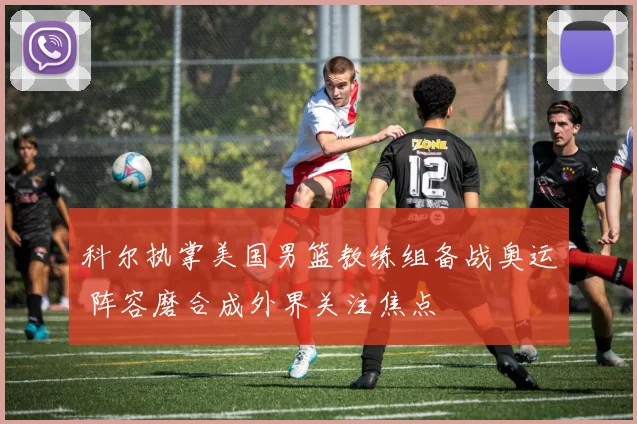 科尔执掌美国男篮教练组备战奥运 阵容磨合成外界关注焦点