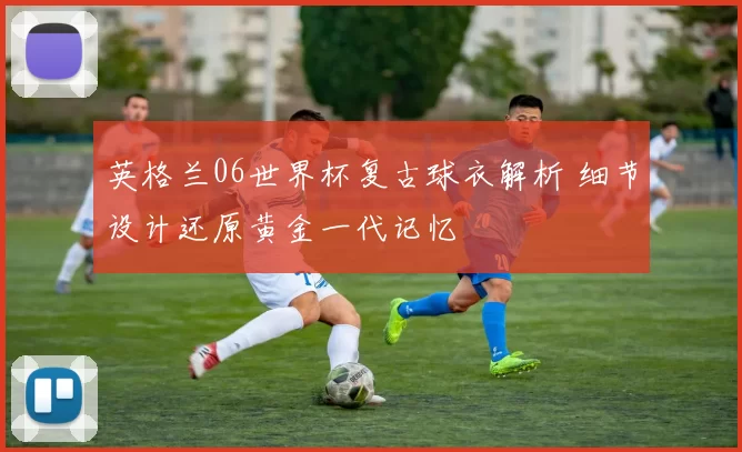 英格兰06世界杯复古球衣解析 细节设计还原黄金一代记忆