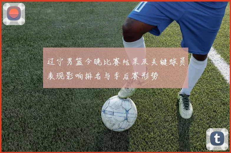 辽宁男篮今晚比赛结果及关键球员表现影响排名与季后赛形势