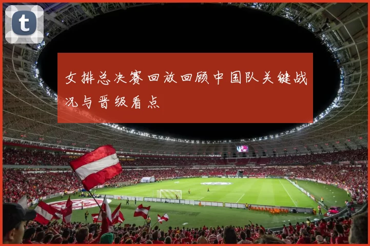 女排总决赛回放回顾中国队关键战况与晋级看点