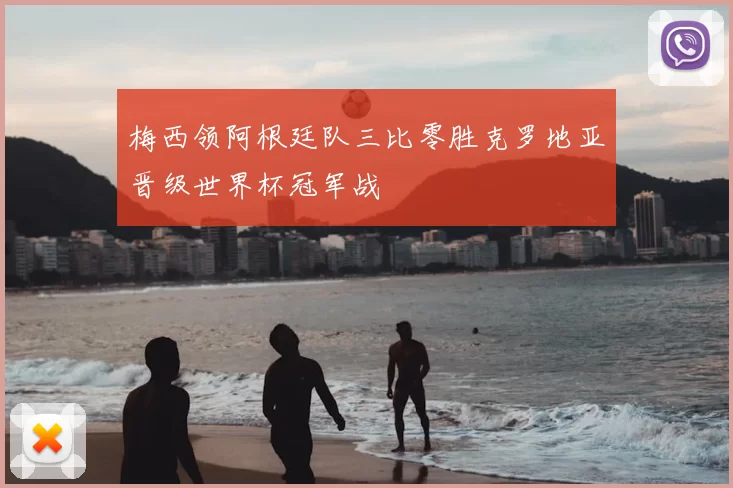 梅西领阿根廷队三比零胜克罗地亚晋级世界杯冠军战