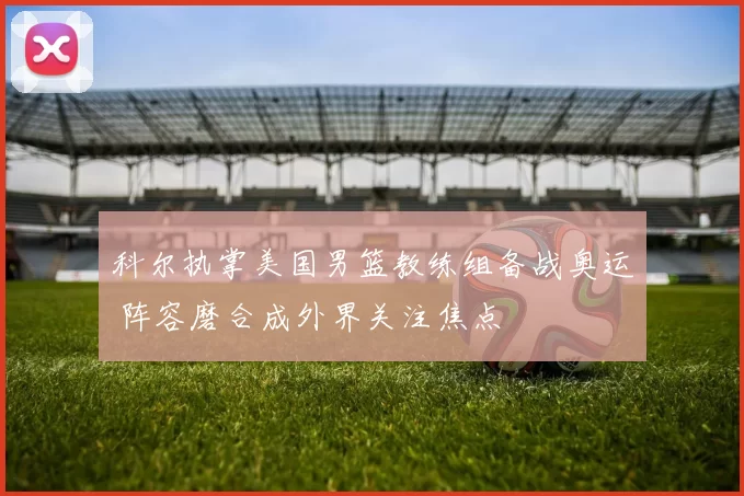 科尔执掌美国男篮教练组备战奥运 阵容磨合成外界关注焦点