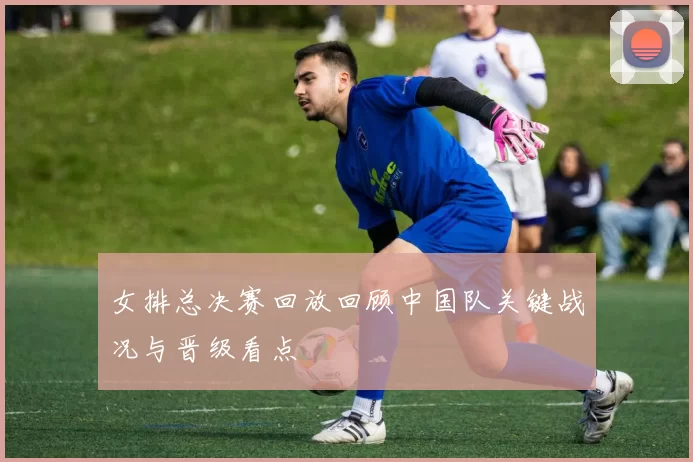 女排总决赛回放回顾中国队关键战况与晋级看点