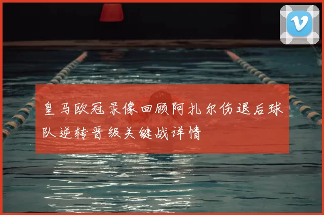 皇马欧冠录像回顾阿扎尔伤退后球队逆转晋级关键战详情