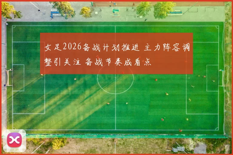 女足2026备战计划推进 主力阵容调整引关注 备战节奏成看点