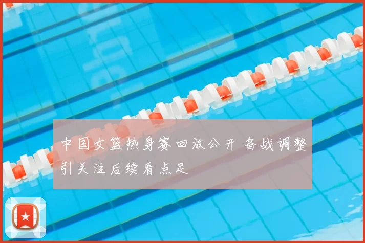 中国女篮热身赛回放公开 备战调整引关注后续看点足