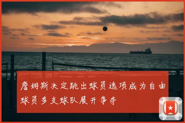 詹姆斯决定跳出球员选项成为自由球员多支球队展开争夺