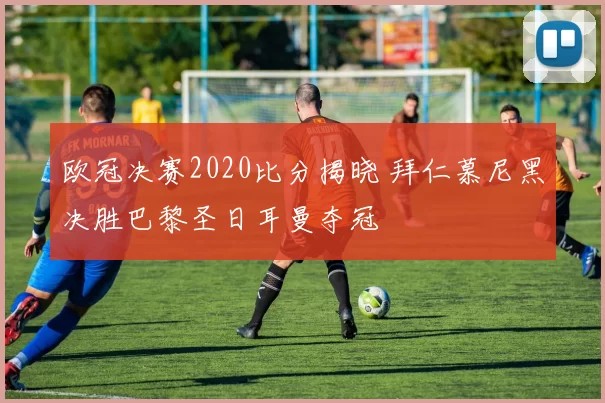 欧冠决赛2020比分揭晓 拜仁慕尼黑决胜巴黎圣日耳曼夺冠