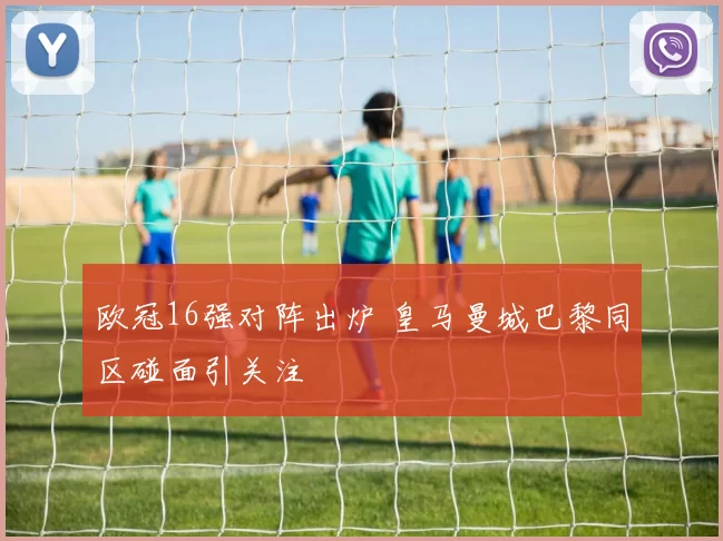 欧冠16强对阵出炉 皇马曼城巴黎同区碰面引关注