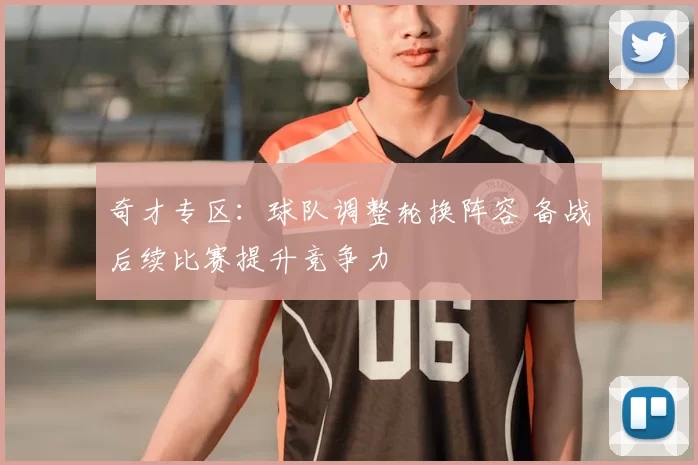 奇才专区：球队调整轮换阵容 备战后续比赛提升竞争力