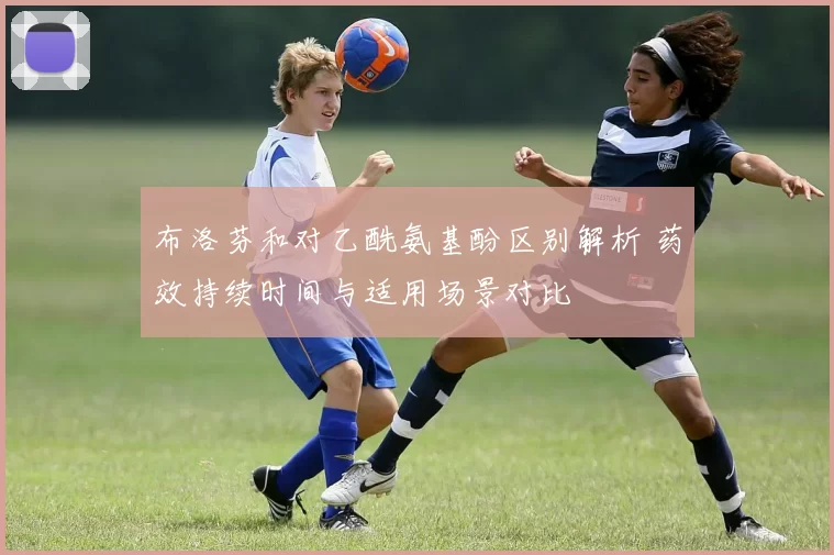 布洛芬和对乙酰氨基酚区别解析 药效持续时间与适用场景对比