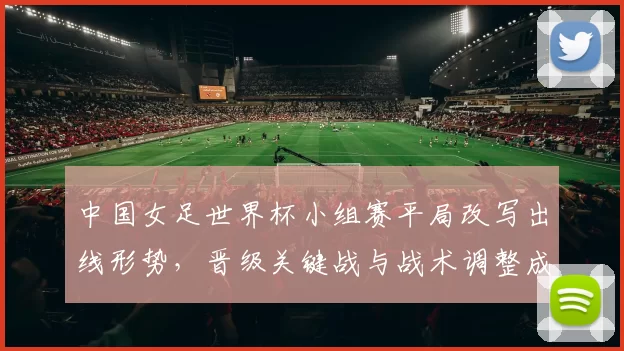 中国女足世界杯小组赛平局改写出线形势，晋级关键战与战术调整成关注点
